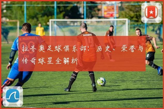 拉齐奥足球俱乐部:历史、荣誉与传奇球星全解析