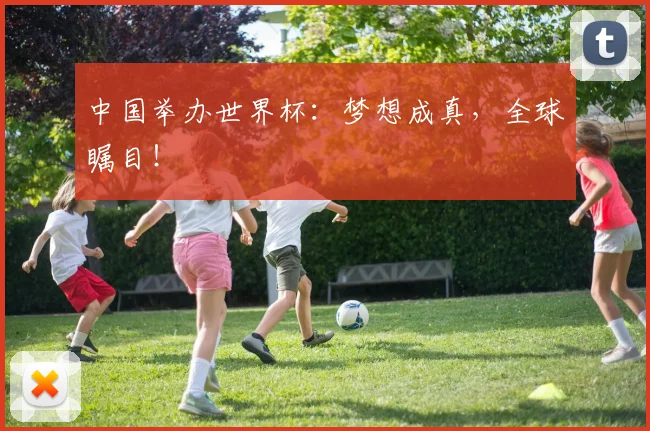 中国举办世界杯:梦想成真,全球瞩目!