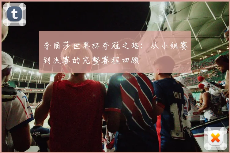 李丽莎世界杯夺冠之路：从小组赛到决赛的完整赛程回顾